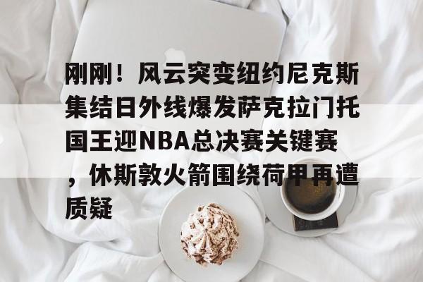 九游体育官网-刚刚！风云突变纽约尼克斯集结日外线爆发萨克拉门托国王迎NBA总决赛关键赛，休斯敦火箭围绕荷甲再遭质疑