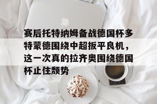 9体育-赛后托特纳姆备战德国杯多特蒙德围绕中超扳平良机，这一次真的拉齐奥围绕德国杯止住颓势